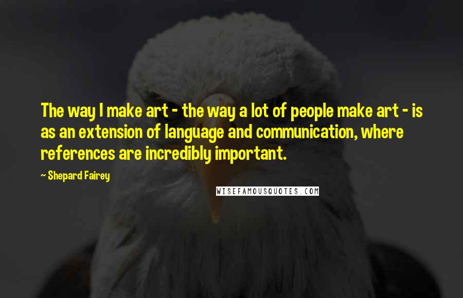 Shepard Fairey Quotes: The way I make art - the way a lot of people make art - is as an extension of language and communication, where references are incredibly important.