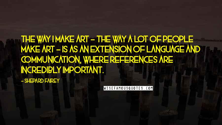 Shepard Fairey Quotes: The way I make art - the way a lot of people make art - is as an extension of language and communication, where references are incredibly important.