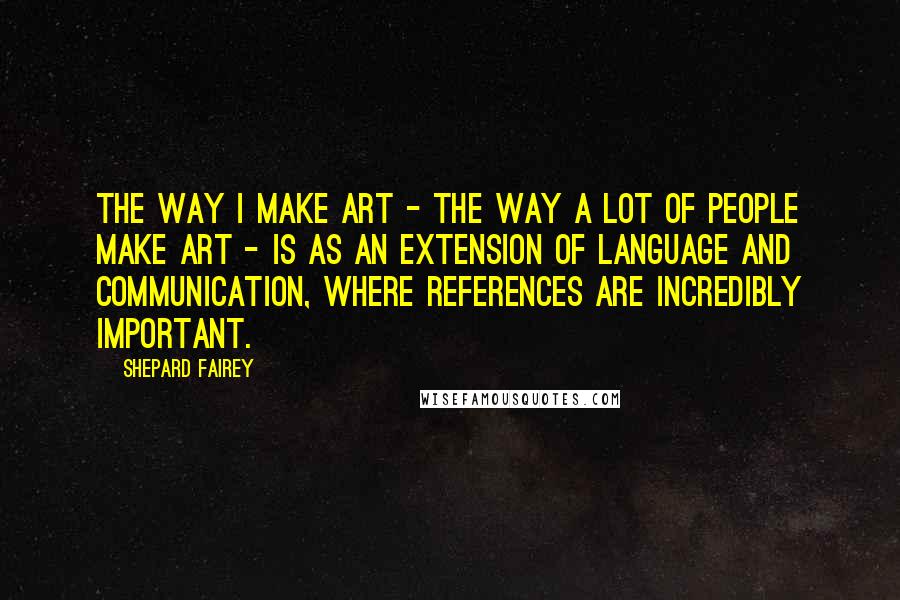 Shepard Fairey Quotes: The way I make art - the way a lot of people make art - is as an extension of language and communication, where references are incredibly important.