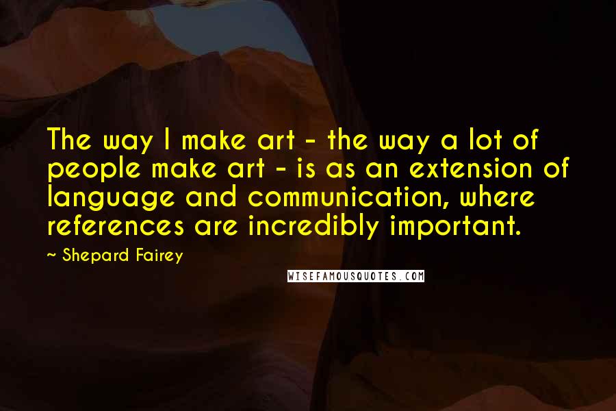 Shepard Fairey Quotes: The way I make art - the way a lot of people make art - is as an extension of language and communication, where references are incredibly important.