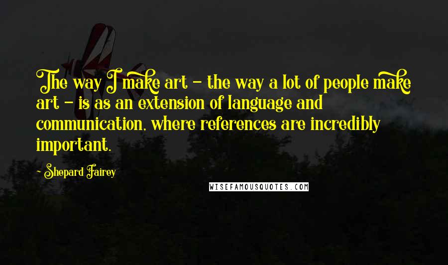 Shepard Fairey Quotes: The way I make art - the way a lot of people make art - is as an extension of language and communication, where references are incredibly important.