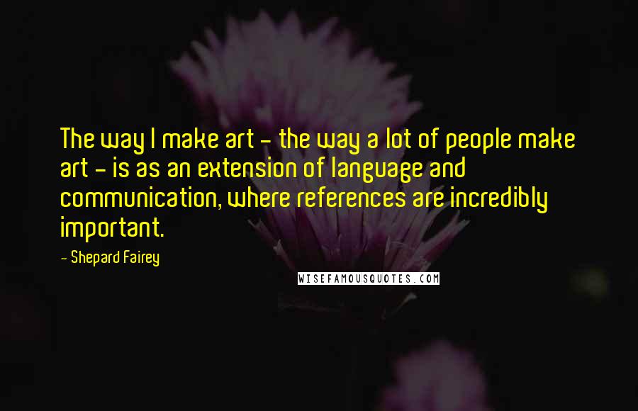 Shepard Fairey Quotes: The way I make art - the way a lot of people make art - is as an extension of language and communication, where references are incredibly important.