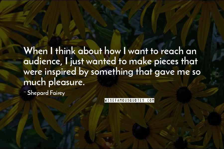 Shepard Fairey Quotes: When I think about how I want to reach an audience, I just wanted to make pieces that were inspired by something that gave me so much pleasure.