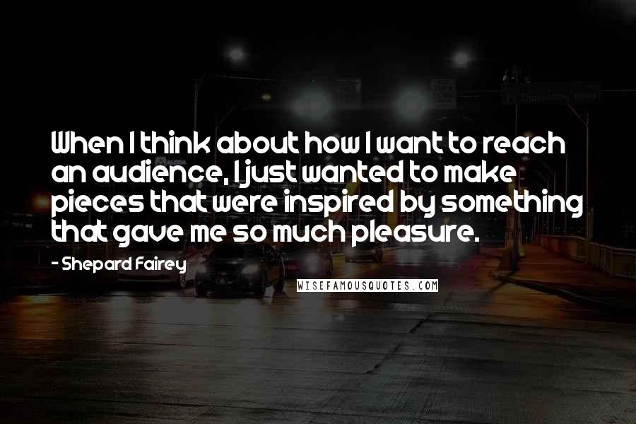 Shepard Fairey Quotes: When I think about how I want to reach an audience, I just wanted to make pieces that were inspired by something that gave me so much pleasure.