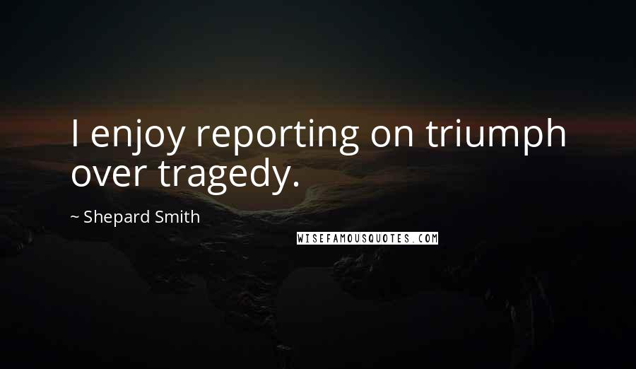 Shepard Smith Quotes: I enjoy reporting on triumph over tragedy.