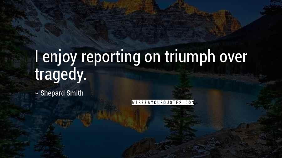 Shepard Smith Quotes: I enjoy reporting on triumph over tragedy.