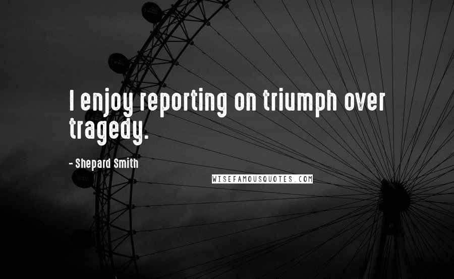 Shepard Smith Quotes: I enjoy reporting on triumph over tragedy.