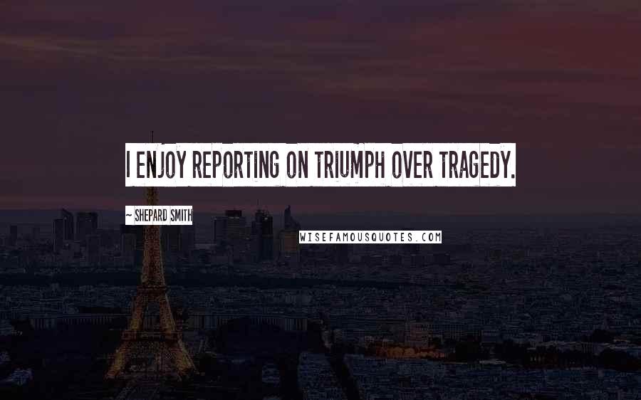 Shepard Smith Quotes: I enjoy reporting on triumph over tragedy.