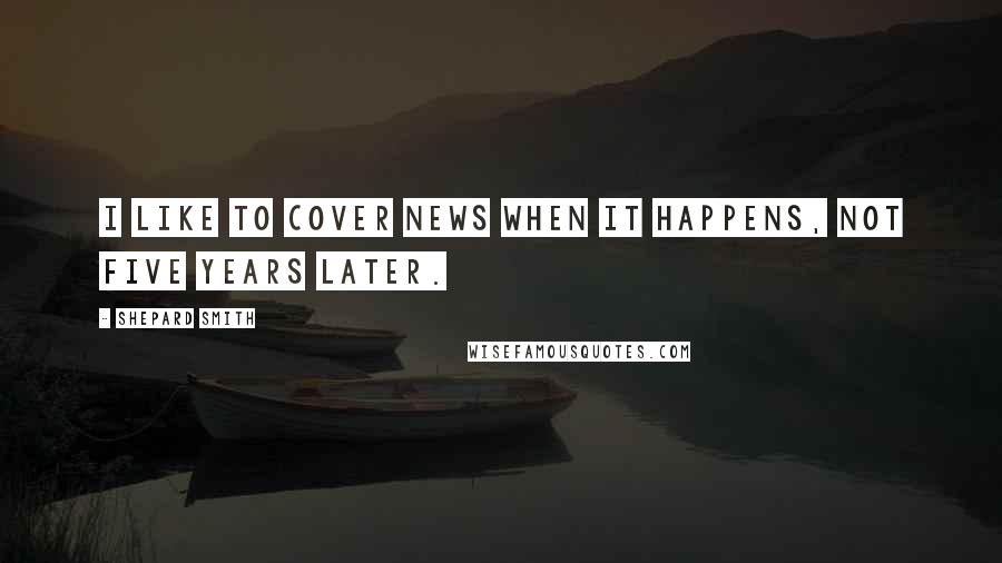 Shepard Smith Quotes: I like to cover news when it happens, not five years later.