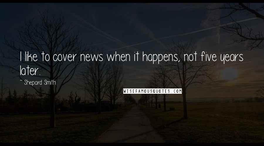 Shepard Smith Quotes: I like to cover news when it happens, not five years later.