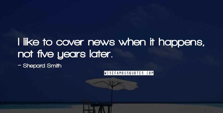 Shepard Smith Quotes: I like to cover news when it happens, not five years later.