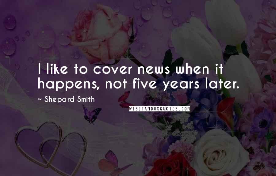 Shepard Smith Quotes: I like to cover news when it happens, not five years later.