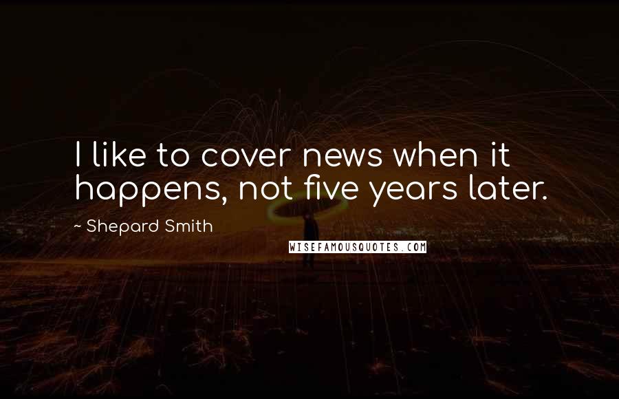 Shepard Smith Quotes: I like to cover news when it happens, not five years later.