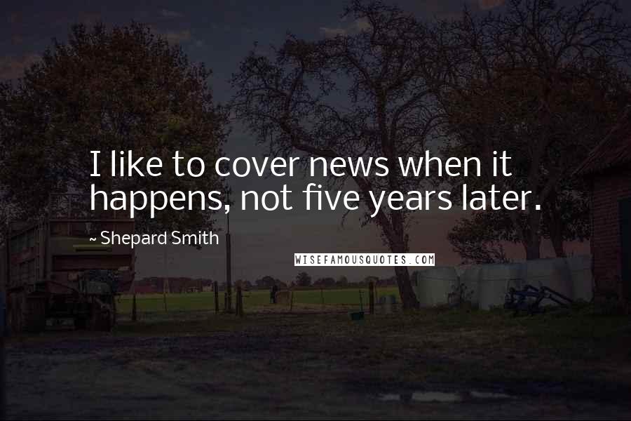 Shepard Smith Quotes: I like to cover news when it happens, not five years later.