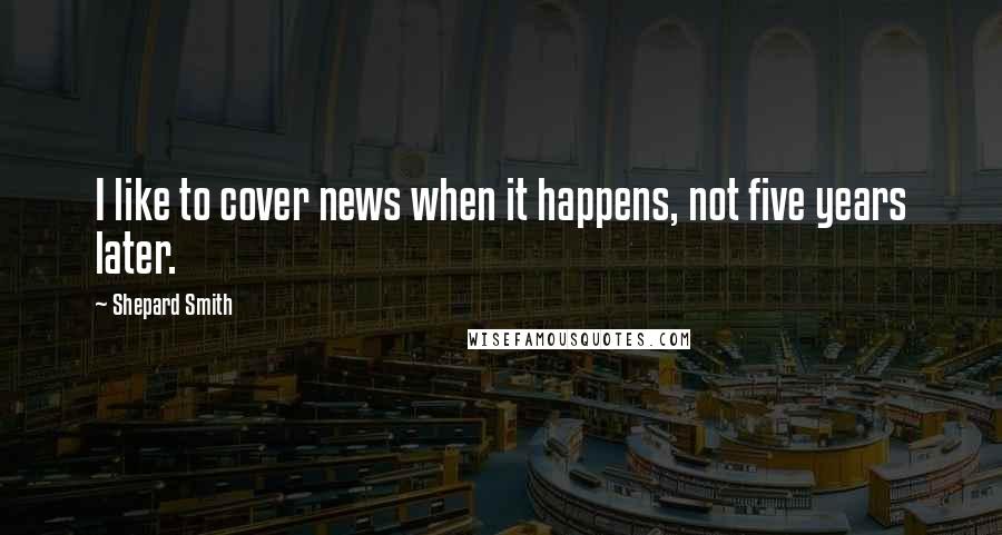 Shepard Smith Quotes: I like to cover news when it happens, not five years later.
