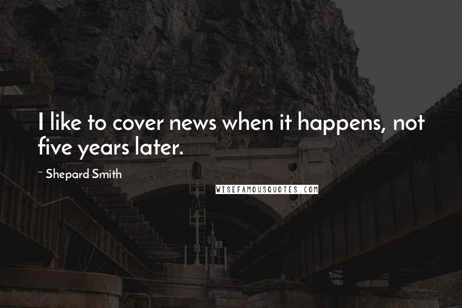 Shepard Smith Quotes: I like to cover news when it happens, not five years later.