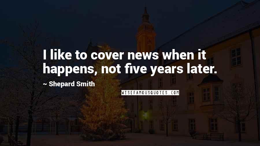 Shepard Smith Quotes: I like to cover news when it happens, not five years later.