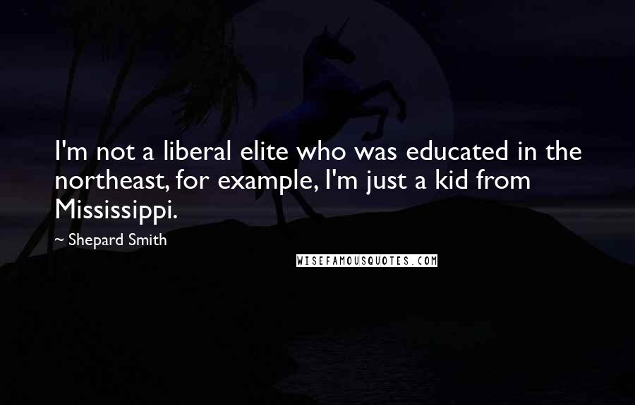 Shepard Smith Quotes: I'm not a liberal elite who was educated in the northeast, for example, I'm just a kid from Mississippi.