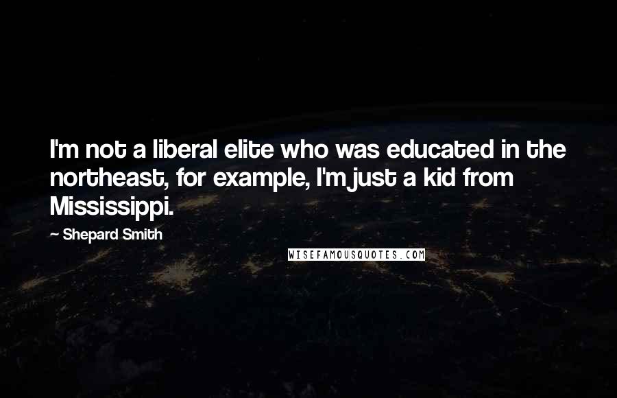 Shepard Smith Quotes: I'm not a liberal elite who was educated in the northeast, for example, I'm just a kid from Mississippi.