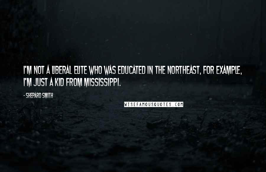 Shepard Smith Quotes: I'm not a liberal elite who was educated in the northeast, for example, I'm just a kid from Mississippi.