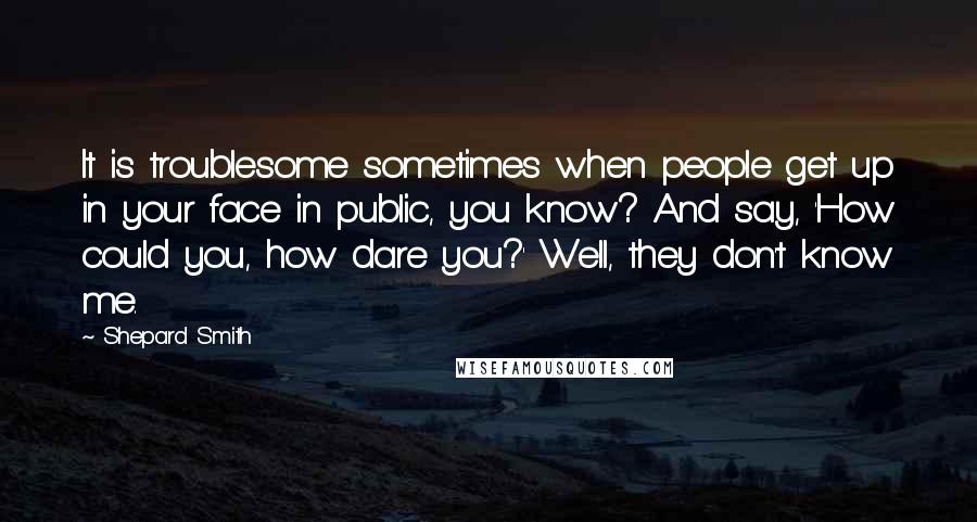 Shepard Smith Quotes: It is troublesome sometimes when people get up in your face in public, you know? And say, 'How could you, how dare you?' Well, they don't know me.