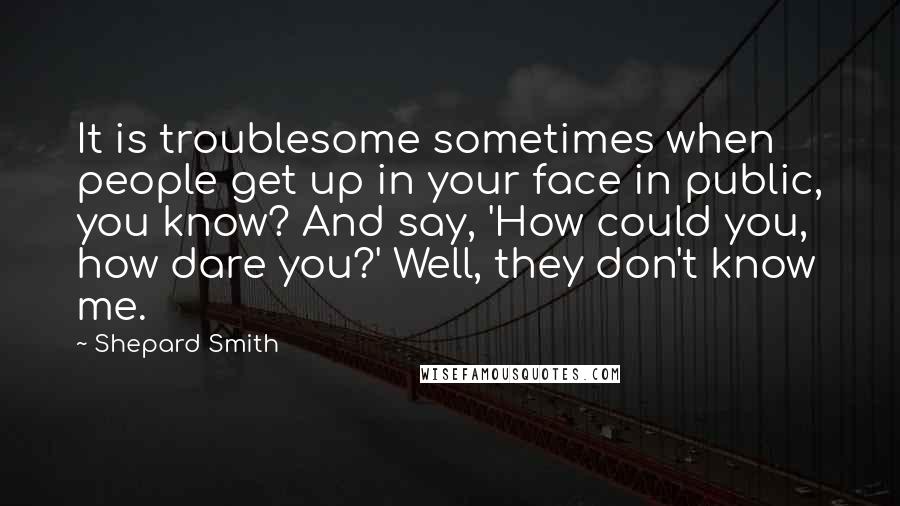 Shepard Smith Quotes: It is troublesome sometimes when people get up in your face in public, you know? And say, 'How could you, how dare you?' Well, they don't know me.