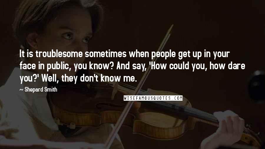 Shepard Smith Quotes: It is troublesome sometimes when people get up in your face in public, you know? And say, 'How could you, how dare you?' Well, they don't know me.
