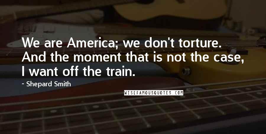 Shepard Smith Quotes: We are America; we don't torture. And the moment that is not the case, I want off the train.