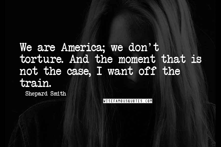 Shepard Smith Quotes: We are America; we don't torture. And the moment that is not the case, I want off the train.