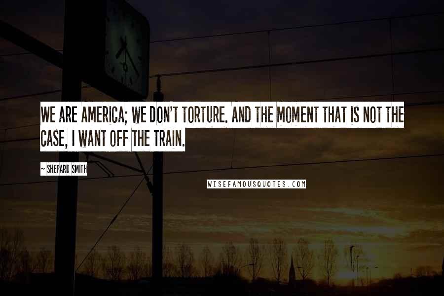 Shepard Smith Quotes: We are America; we don't torture. And the moment that is not the case, I want off the train.