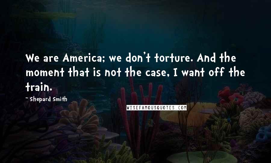 Shepard Smith Quotes: We are America; we don't torture. And the moment that is not the case, I want off the train.