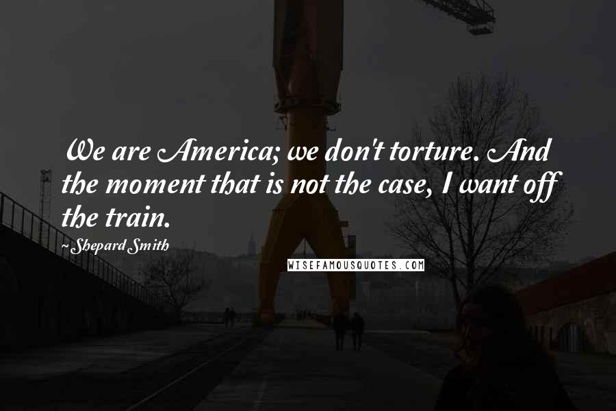 Shepard Smith Quotes: We are America; we don't torture. And the moment that is not the case, I want off the train.