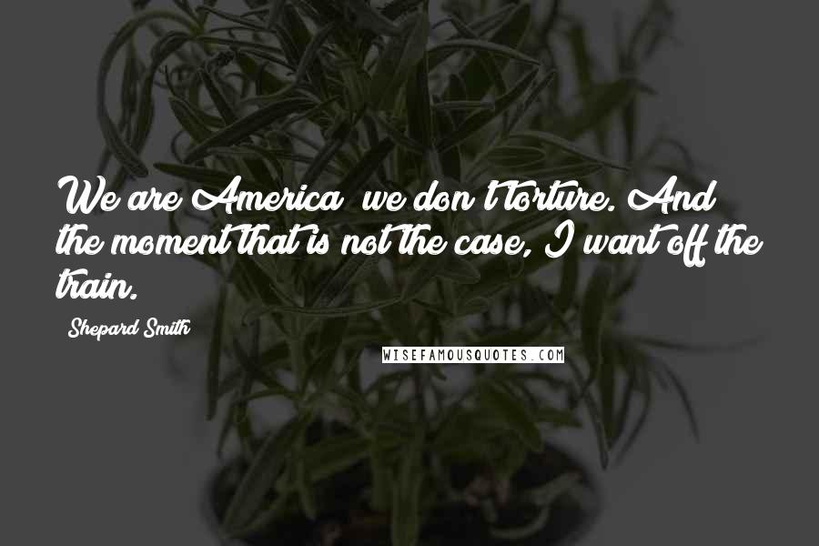 Shepard Smith Quotes: We are America; we don't torture. And the moment that is not the case, I want off the train.