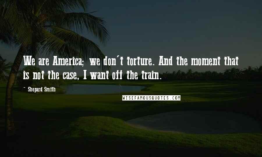 Shepard Smith Quotes: We are America; we don't torture. And the moment that is not the case, I want off the train.