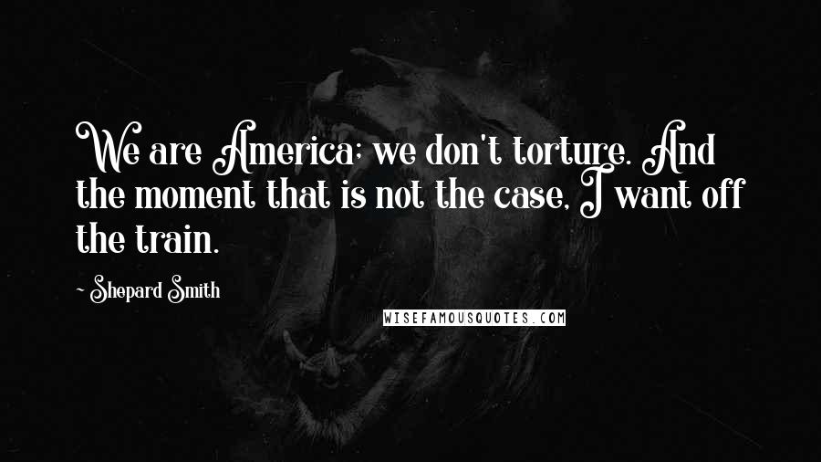 Shepard Smith Quotes: We are America; we don't torture. And the moment that is not the case, I want off the train.