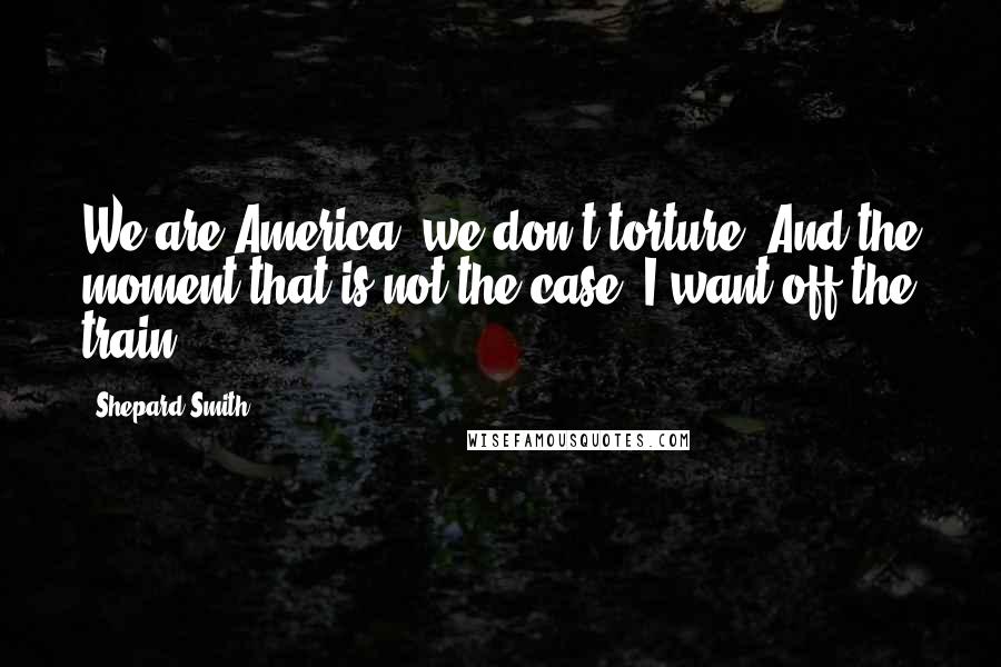 Shepard Smith Quotes: We are America; we don't torture. And the moment that is not the case, I want off the train.