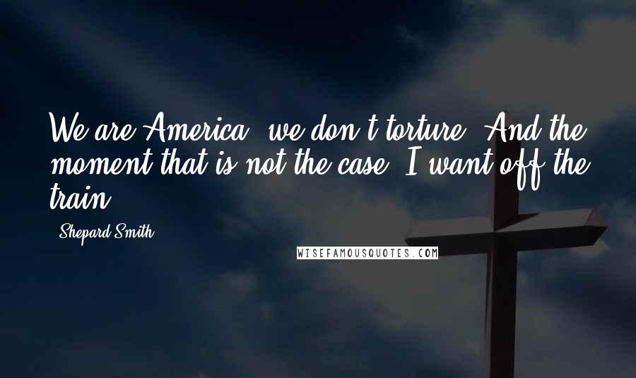 Shepard Smith Quotes: We are America; we don't torture. And the moment that is not the case, I want off the train.