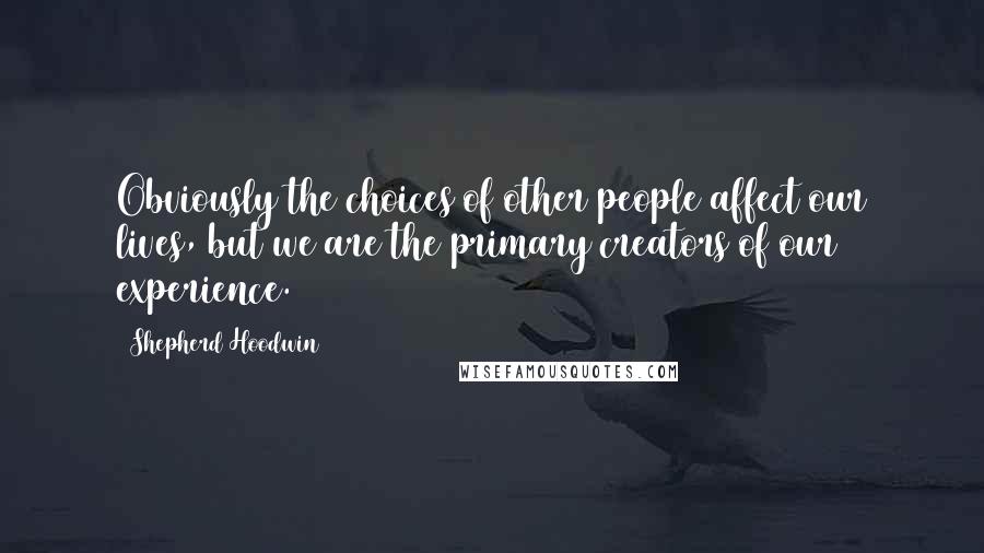 Shepherd Hoodwin Quotes: Obviously the choices of other people affect our lives, but we are the primary creators of our experience.