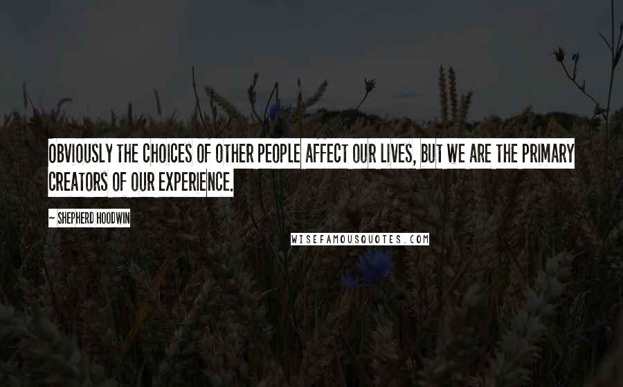 Shepherd Hoodwin Quotes: Obviously the choices of other people affect our lives, but we are the primary creators of our experience.