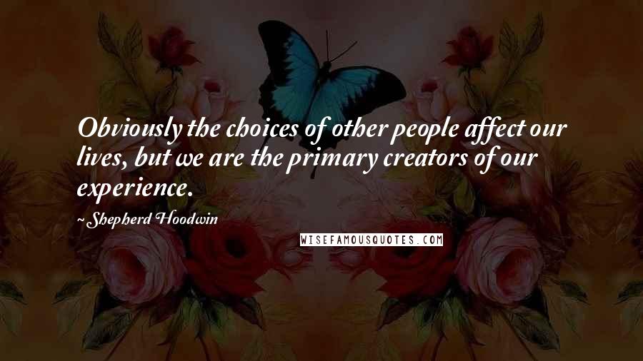 Shepherd Hoodwin Quotes: Obviously the choices of other people affect our lives, but we are the primary creators of our experience.