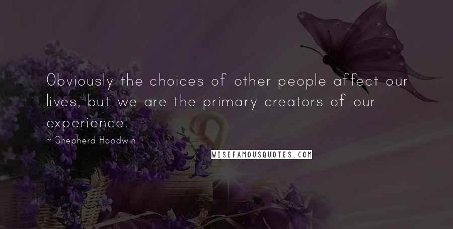 Shepherd Hoodwin Quotes: Obviously the choices of other people affect our lives, but we are the primary creators of our experience.