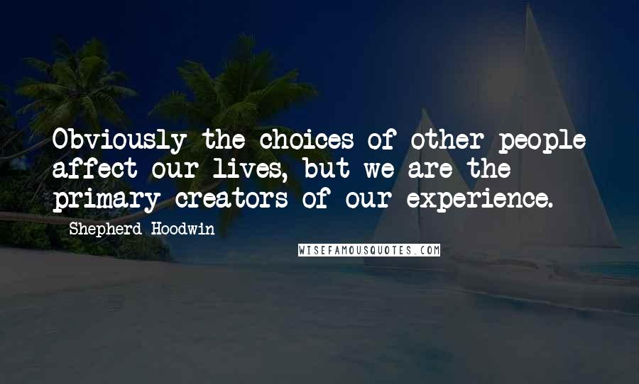 Shepherd Hoodwin Quotes: Obviously the choices of other people affect our lives, but we are the primary creators of our experience.