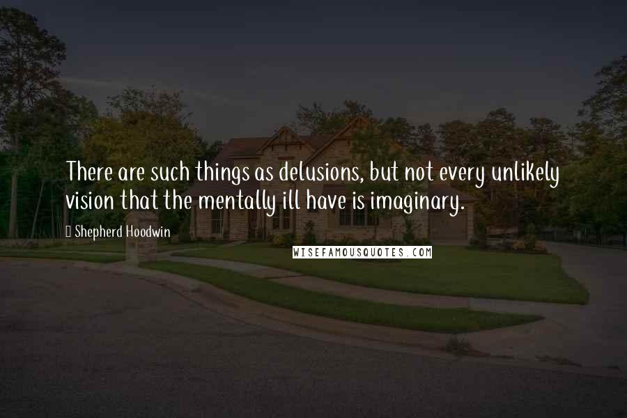 Shepherd Hoodwin Quotes: There are such things as delusions, but not every unlikely vision that the mentally ill have is imaginary.
