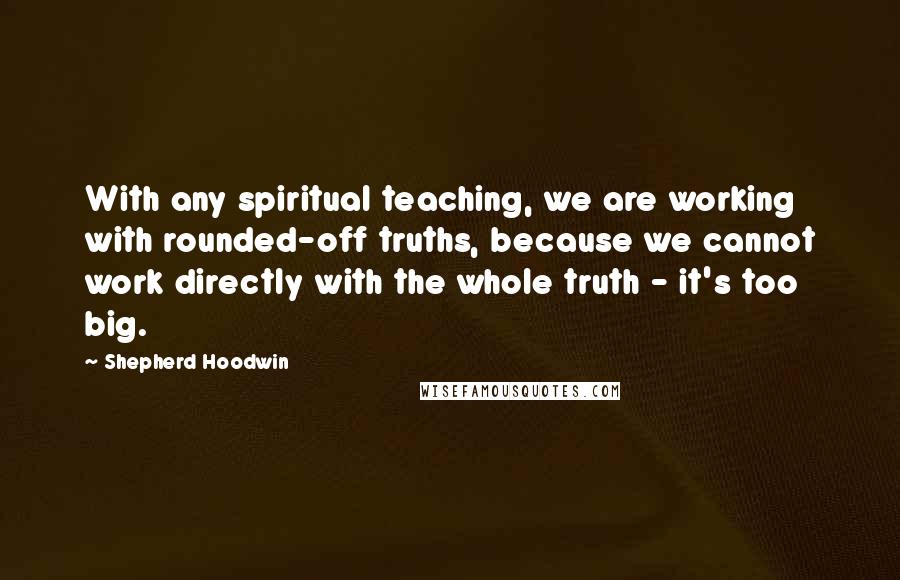 Shepherd Hoodwin Quotes: With any spiritual teaching, we are working with rounded-off truths, because we cannot work directly with the whole truth - it's too big.