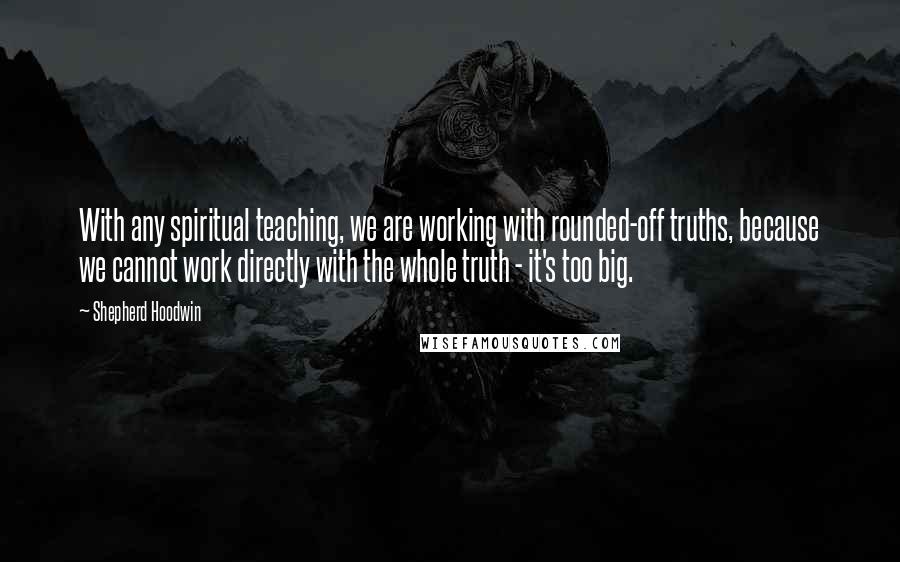 Shepherd Hoodwin Quotes: With any spiritual teaching, we are working with rounded-off truths, because we cannot work directly with the whole truth - it's too big.