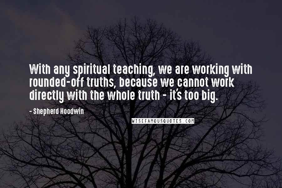 Shepherd Hoodwin Quotes: With any spiritual teaching, we are working with rounded-off truths, because we cannot work directly with the whole truth - it's too big.