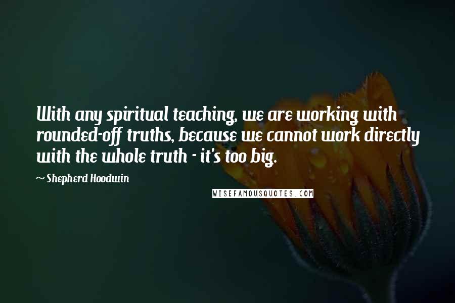 Shepherd Hoodwin Quotes: With any spiritual teaching, we are working with rounded-off truths, because we cannot work directly with the whole truth - it's too big.