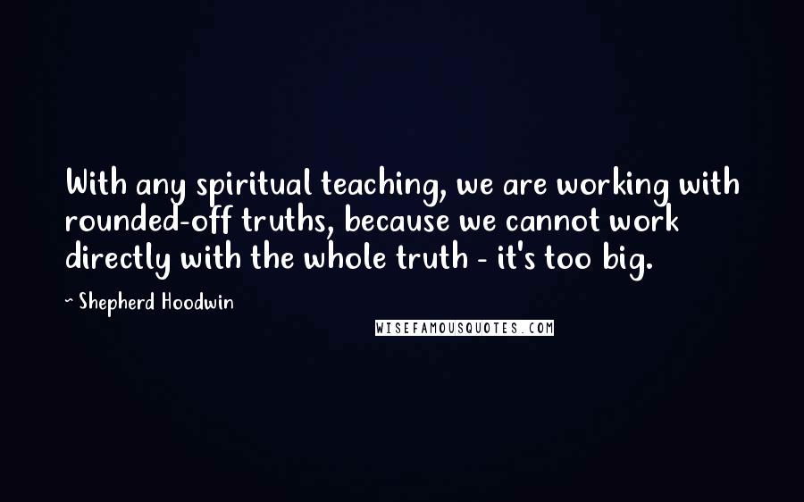 Shepherd Hoodwin Quotes: With any spiritual teaching, we are working with rounded-off truths, because we cannot work directly with the whole truth - it's too big.