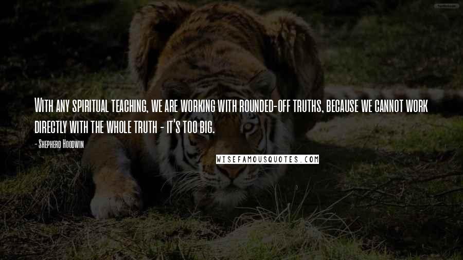 Shepherd Hoodwin Quotes: With any spiritual teaching, we are working with rounded-off truths, because we cannot work directly with the whole truth - it's too big.