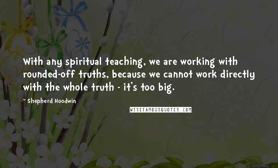 Shepherd Hoodwin Quotes: With any spiritual teaching, we are working with rounded-off truths, because we cannot work directly with the whole truth - it's too big.